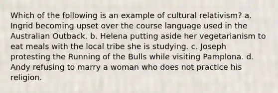 Which of the following is an example of cultural relativism? a. Ingrid becoming upset over the course language used in the Australian Outback. b. Helena putting aside her vegetarianism to eat meals with the local tribe she is studying. c. Joseph protesting the Running of the Bulls while visiting Pamplona. d. Andy refusing to marry a woman who does not practice his religion.