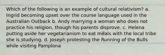 Which of the following is an example of cultural relativism? a. Ingrid becoming upset over the course language used in the Australian Outback b. Andy marrying a woman who does not practice his religion, though his parents disprove. c. Helena putting aside her vegetarianism to eat meals with the local tribe she is studying. d. Joseph protesting the Running of the Bulls while visiting Pamplona