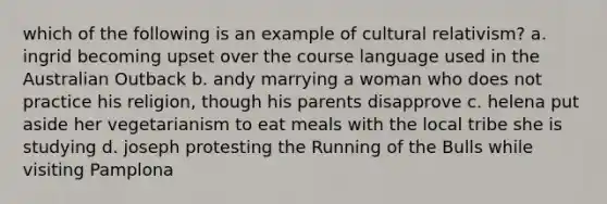 which of the following is an example of cultural relativism? a. ingrid becoming upset over the course language used in the Australian Outback b. andy marrying a woman who does not practice his religion, though his parents disapprove c. helena put aside her vegetarianism to eat meals with the local tribe she is studying d. joseph protesting the Running of the Bulls while visiting Pamplona