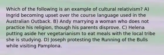 Which of the following is an example of cultural relativism? A) Ingrid becoming upset over the course language used in the Australian Outback. B) Andy marrying a woman who does not practice his religion, though his parents disprove. C) Helena putting aside her vegetarianism to eat meals with the local tribe she is studying. D) Joseph protesting the Running of the Bulls while visiting Pamplona.