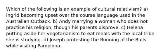 Which of the following is an example of cultural relativism? a) Ingrid becoming upset over the course language used in the Australian Outback. b) Andy marrying a woman who does not practice his religion, though his parents disprove. c) Helena putting aside her vegetarianism to eat meals with the local tribe she is studying. d) Joseph protesting the Running of the Bulls while visiting Pamplona.