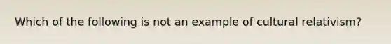 Which of the following is not an example of cultural relativism?