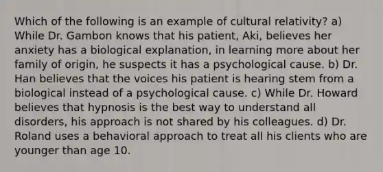 Which of the following is an example of cultural relativity? a) While Dr. Gambon knows that his patient, Aki, believes her anxiety has a biological explanation, in learning more about her family of origin, he suspects it has a psychological cause. b) Dr. Han believes that the voices his patient is hearing stem from a biological instead of a psychological cause. c) While Dr. Howard believes that hypnosis is the best way to understand all disorders, his approach is not shared by his colleagues. d) Dr. Roland uses a behavioral approach to treat all his clients who are younger than age 10.