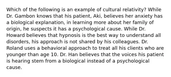 Which of the following is an example of cultural relativity? While Dr. Gambon knows that his patient, Aki, believes her anxiety has a biological explanation, in learning more about her family of origin, he suspects it has a psychological cause. While Dr. Howard believes that hypnosis is the best way to understand all disorders, his approach is not shared by his colleagues. Dr. Roland uses a behavioral approach to treat all his clients who are younger than age 10. Dr. Han believes that the voices his patient is hearing stem from a biological instead of a psychological cause.