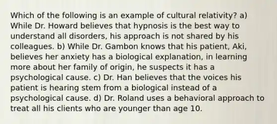 Which of the following is an example of cultural relativity? a) While Dr. Howard believes that hypnosis is the best way to understand all disorders, his approach is not shared by his colleagues. b) While Dr. Gambon knows that his patient, Aki, believes her anxiety has a biological explanation, in learning more about her family of origin, he suspects it has a psychological cause. c) Dr. Han believes that the voices his patient is hearing stem from a biological instead of a psychological cause. d) Dr. Roland uses a behavioral approach to treat all his clients who are younger than age 10.