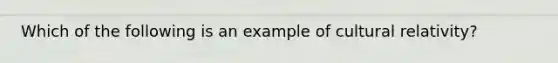 Which of the following is an example of cultural relativity?