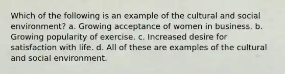 Which of the following is an example of the cultural and social environment? a. Growing acceptance of women in business. b. Growing popularity of exercise. c. Increased desire for satisfaction with life. d. All of these are examples of the cultural and social environment.