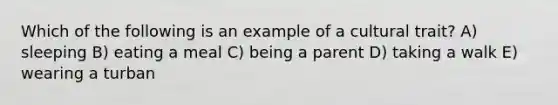 Which of the following is an example of a cultural trait? A) sleeping B) eating a meal C) being a parent D) taking a walk E) wearing a turban