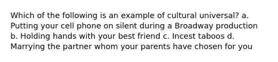 Which of the following is an example of cultural universal? a. Putting your cell phone on silent during a Broadway production b. Holding hands with your best friend c. Incest taboos d. Marrying the partner whom your parents have chosen for you