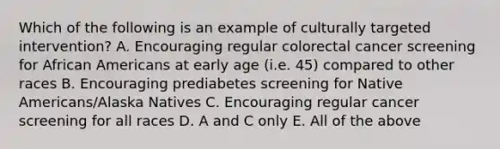 Which of the following is an example of culturally targeted intervention? A. Encouraging regular colorectal cancer screening for African Americans at early age (i.e. 45) compared to other races B. Encouraging prediabetes screening for Native Americans/Alaska Natives C. Encouraging regular cancer screening for all races D. A and C only E. All of the above