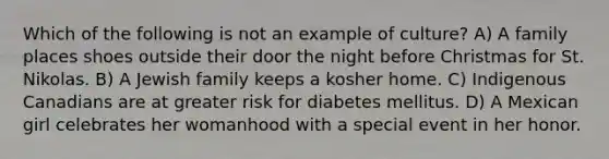 Which of the following is not an example of culture? A) A family places shoes outside their door the night before Christmas for St. Nikolas. B) A Jewish family keeps a kosher home. C) Indigenous Canadians are at greater risk for diabetes mellitus. D) A Mexican girl celebrates her womanhood with a special event in her honor.