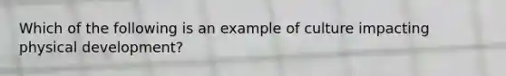 Which of the following is an example of culture impacting physical development?