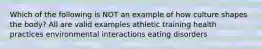 Which of the following is NOT an example of how culture shapes the body? All are valid examples athletic training health practices environmental interactions eating disorders