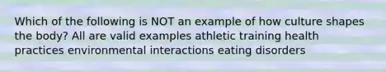 Which of the following is NOT an example of how culture shapes the body? All are valid examples athletic training health practices environmental interactions eating disorders