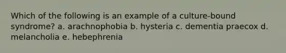 Which of the following is an example of a culture-bound syndrome? a. arachnophobia b. hysteria c. dementia praecox d. melancholia e. hebephrenia