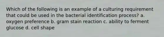 Which of the following is an example of a culturing requirement that could be used in the bacterial identification process? a. oxygen preference b. gram stain reaction c. ability to ferment glucose d. cell shape