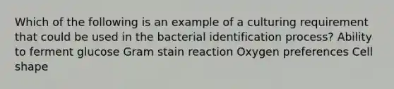 Which of the following is an example of a culturing requirement that could be used in the bacterial identification process? Ability to ferment glucose Gram stain reaction Oxygen preferences Cell shape