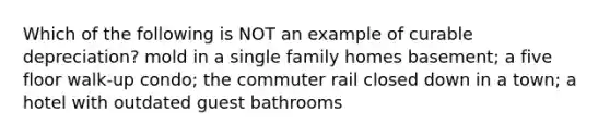 Which of the following is NOT an example of curable depreciation? mold in a single family homes basement; a five floor walk-up condo; the commuter rail closed down in a town; a hotel with outdated guest bathrooms