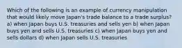 Which of the following is an example of currency manipulation that would likely move Japan's trade balance to a trade surplus? a) when Japan buys U.S. treasuries and sells yen b) when Japan buys yen and sells U.S. treasuries c) when Japan buys yen and sells dollars d) when Japan sells U.S. treasuries