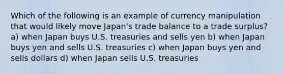 Which of the following is an example of currency manipulation that would likely move Japan's trade balance to a trade surplus? a) when Japan buys U.S. treasuries and sells yen b) when Japan buys yen and sells U.S. treasuries c) when Japan buys yen and sells dollars d) when Japan sells U.S. treasuries