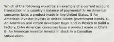 Which of the following would be an example of a current account transaction in a country's balance of payments? A- An American consumer buys a product made in the United States. B-An American investor invests in United States government bonds. C-An American real estate developer buys land in Mexico to build a factory. D-An American consumer buys a product made in China. E- An American investor invests in stock in a Canadian corporation.