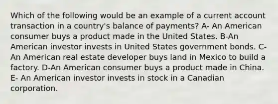 Which of the following would be an example of a current account transaction in a country's balance of payments? A- An American consumer buys a product made in the United States. B-An American investor invests in United States government bonds. C-An American real estate developer buys land in Mexico to build a factory. D-An American consumer buys a product made in China. E- An American investor invests in stock in a Canadian corporation.