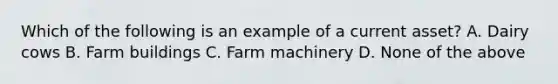 Which of the following is an example of a current asset? A. Dairy cows B. Farm buildings C. Farm machinery D. None of the above