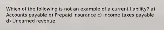 Which of the following is not an example of a current liability? a) Accounts payable b) Prepaid insurance c) Income taxes payable d) Unearned revenue