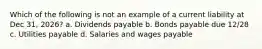 Which of the following is not an example of a current liability at Dec 31, 2026? a. Dividends payable b. Bonds payable due 12/28 c. Utilities payable d. Salaries and wages payable