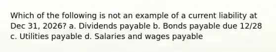 Which of the following is not an example of a current liability at Dec 31, 2026? a. Dividends payable b. <a href='https://www.questionai.com/knowledge/kvHJpN4vyZ-bonds-payable' class='anchor-knowledge'>bonds payable</a> due 12/28 c. Utilities payable d. Salaries and wages payable