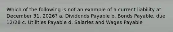 Which of the following is not an example of a current liability at December 31, 2026? a. Dividends Payable b. Bonds Payable, due 12/28 c. Utilities Payable d. Salaries and Wages Payable