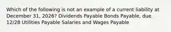 Which of the following is not an example of a current liability at December 31, 2026? Dividends Payable Bonds Payable, due 12/28 Utilities Payable Salaries and Wages Payable