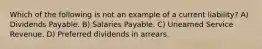 Which of the following is not an example of a current liability? A) Dividends Payable. B) Salaries Payable. C) Unearned Service Revenue. D) Preferred dividends in arrears.