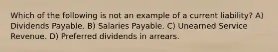 Which of the following is not an example of a current liability? A) Dividends Payable. B) Salaries Payable. C) Unearned Service Revenue. D) Preferred dividends in arrears.