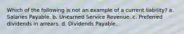 Which of the following is not an example of a current liability? a. Salaries Payable. b. Unearned Service Revenue. c. Preferred dividends in arrears. d. Dividends Payable.