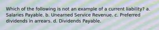 Which of the following is not an example of a current liability? a. Salaries Payable. b. Unearned Service Revenue. c. Preferred dividends in arrears. d. Dividends Payable.