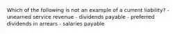 Which of the following is not an example of a current liability? - unearned service revenue - dividends payable - preferred dividends in arrears - salaries payable