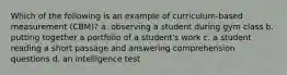 Which of the following is an example of curriculum-based measurement (CBM)? a. observing a student during gym class b. putting together a portfolio of a student's work c. a student reading a short passage and answering comprehension questions d. an intelligence test