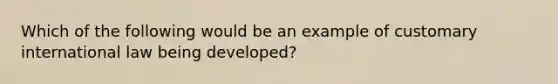 Which of the following would be an example of customary international law being developed?