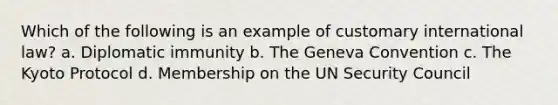 Which of the following is an example of customary international law? a. Diplomatic immunity b. The Geneva Convention c. The Kyoto Protocol d. Membership on the UN Security Council