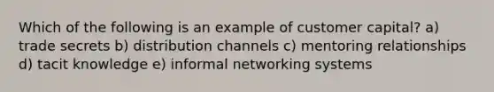 Which of the following is an example of customer capital? a) trade secrets b) distribution channels c) mentoring relationships d) tacit knowledge e) informal networking systems