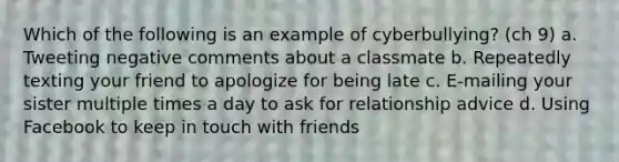 Which of the following is an example of cyberbullying? (ch 9) a. Tweeting negative comments about a classmate b. Repeatedly texting your friend to apologize for being late c. E-mailing your sister multiple times a day to ask for relationship advice d. Using Facebook to keep in touch with friends