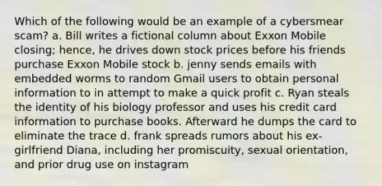 Which of the following would be an example of a cybersmear scam? a. Bill writes a fictional column about Exxon Mobile closing; hence, he drives down stock prices before his friends purchase Exxon Mobile stock b. jenny sends emails with embedded worms to random Gmail users to obtain personal information to in attempt to make a quick profit c. Ryan steals the identity of his biology professor and uses his credit card information to purchase books. Afterward he dumps the card to eliminate the trace d. frank spreads rumors about his ex-girlfriend Diana, including her promiscuity, sexual orientation, and prior drug use on instagram