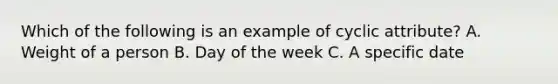 Which of the following is an example of cyclic attribute? A. Weight of a person B. Day of the week C. A specific date