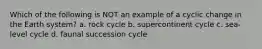 Which of the following is NOT an example of a cyclic change in the Earth system? a. rock cycle b. supercontinent cycle c. sea-level cycle d. faunal succession cycle