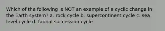 Which of the following is NOT an example of a cyclic change in the Earth system? a. rock cycle b. supercontinent cycle c. sea-level cycle d. faunal succession cycle