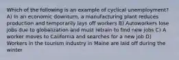 Which of the following is an example of cyclical unemployment? A) In an economic downturn, a manufacturing plant reduces production and temporarily lays off workers B) Autoworkers lose jobs due to globalization and must retrain to find new jobs C) A worker moves to California and searches for a new job D) Workers in the tourism industry in Maine are laid off during the winter