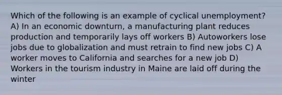 Which of the following is an example of cyclical unemployment? A) In an economic downturn, a manufacturing plant reduces production and temporarily lays off workers B) Autoworkers lose jobs due to globalization and must retrain to find new jobs C) A worker moves to California and searches for a new job D) Workers in the tourism industry in Maine are laid off during the winter