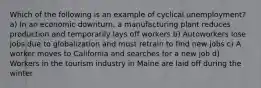 Which of the following is an example of cyclical unemployment? a) In an economic downturn, a manufacturing plant reduces production and temporarily lays off workers b) Autoworkers lose jobs due to globalization and must retrain to find new jobs c) A worker moves to California and searches for a new job d) Workers in the tourism industry in Maine are laid off during the winter