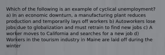 Which of the following is an example of cyclical unemployment? a) In an economic downturn, a manufacturing plant reduces production and temporarily lays off workers b) Autoworkers lose jobs due to globalization and must retrain to find new jobs c) A worker moves to California and searches for a new job d) Workers in the tourism industry in Maine are laid off during the winter